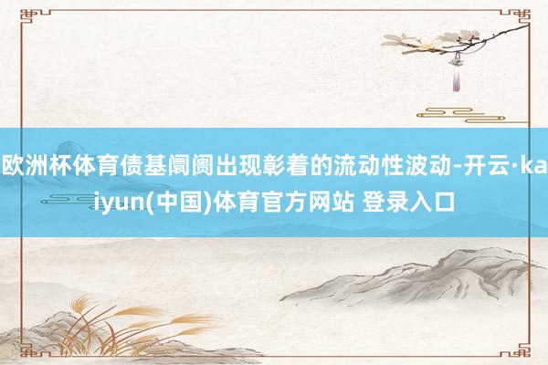 欧洲杯体育债基阛阓出现彰着的流动性波动-开云·kaiyun(中国)体育官方网站 登录入口