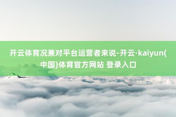 开云体育况兼对平台运营者来说-开云·kaiyun(中国)体育官方网站 登录入口