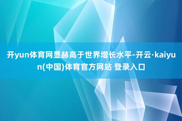 开yun体育网显赫高于世界增长水平-开云·kaiyun(中国)体育官方网站 登录入口