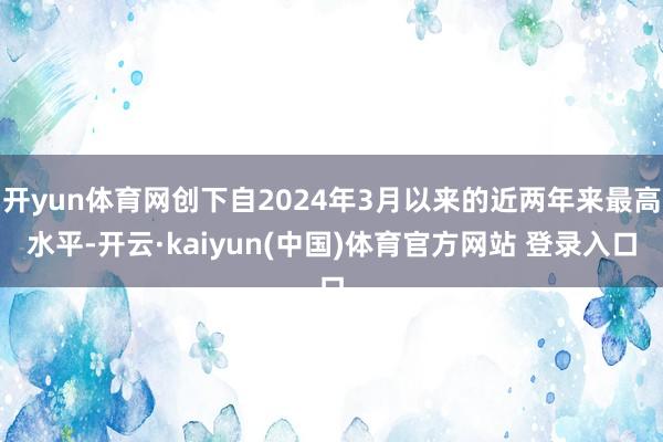开yun体育网创下自2024年3月以来的近两年来最高水平-开云·kaiyun(中国)体育官方网站 登录入口