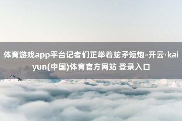 体育游戏app平台记者们正举着蛇矛短炮-开云·kaiyun(中国)体育官方网站 登录入口
