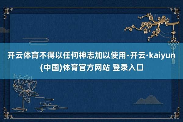 开云体育不得以任何神志加以使用-开云·kaiyun(中国)体育官方网站 登录入口