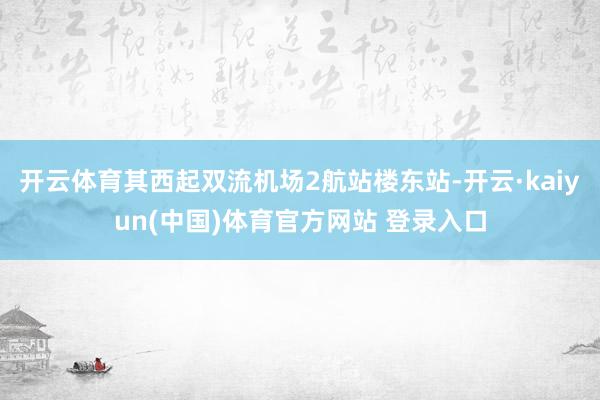 开云体育其西起双流机场2航站楼东站-开云·kaiyun(中国)体育官方网站 登录入口