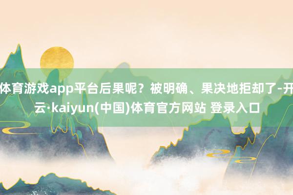 体育游戏app平台后果呢？被明确、果决地拒却了-开云·kaiyun(中国)体育官方网站 登录入口