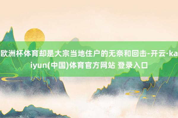 欧洲杯体育却是大宗当地住户的无奈和回击-开云·kaiyun(中国)体育官方网站 登录入口