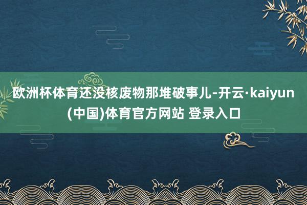 欧洲杯体育还没核废物那堆破事儿-开云·kaiyun(中国)体育官方网站 登录入口