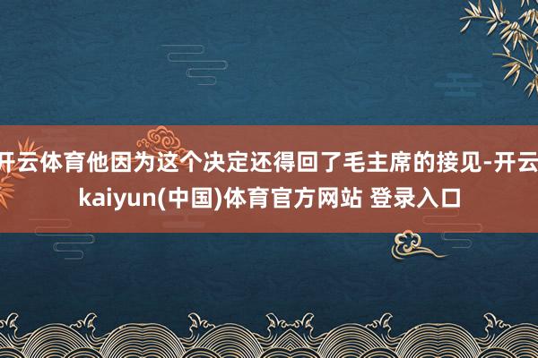 开云体育他因为这个决定还得回了毛主席的接见-开云·kaiyun(中国)体育官方网站 登录入口