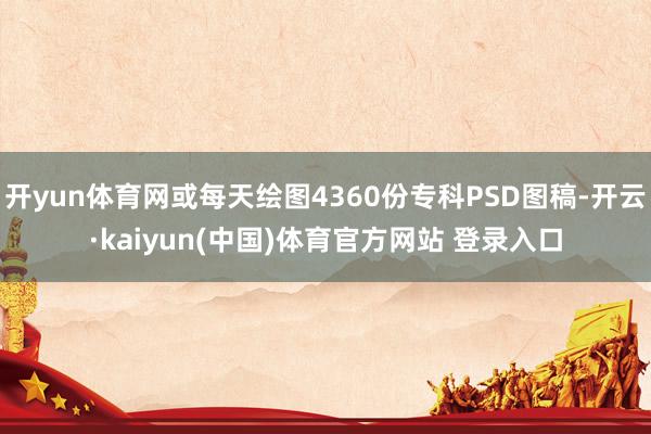 开yun体育网或每天绘图4360份专科PSD图稿-开云·kaiyun(中国)体育官方网站 登录入口
