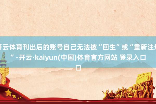 开云体育刊出后的账号自己无法被“回生”或“重新注册”-开云·kaiyun(中国)体育官方网站 登录入口