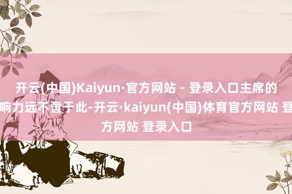 开云(中国)Kaiyun·官方网站 - 登录入口主席的内容影响力远不啻于此-开云·kaiyun(中国)体育官方网站 登录入口