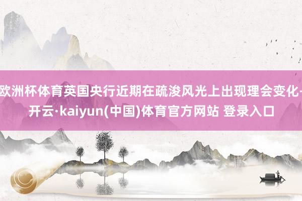 欧洲杯体育英国央行近期在疏浚风光上出现理会变化-开云·kaiyun(中国)体育官方网站 登录入口