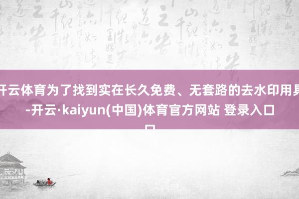 开云体育为了找到实在长久免费、无套路的去水印用具-开云·kaiyun(中国)体育官方网站 登录入口