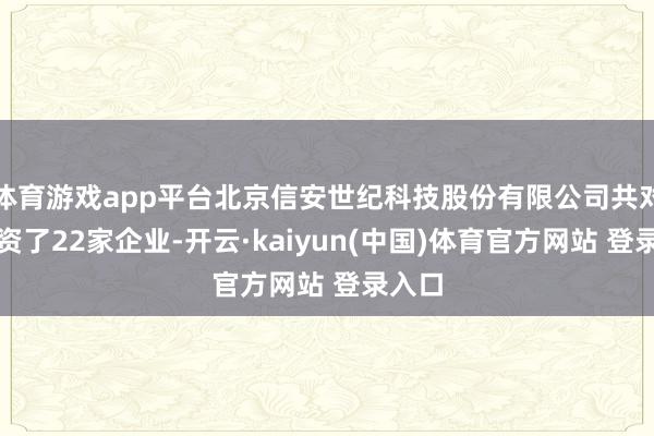 体育游戏app平台北京信安世纪科技股份有限公司共对外投资了22家企业-开云·kaiyun(中国)体育官方网站 登录入口