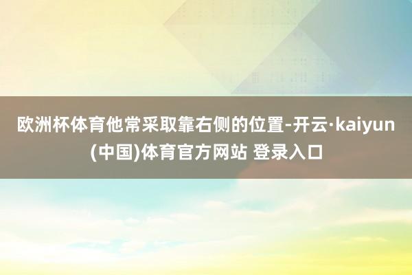 欧洲杯体育他常采取靠右侧的位置-开云·kaiyun(中国)体育官方网站 登录入口