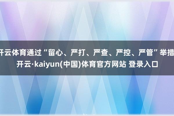 开云体育通过“留心、严打、严查、严控、严管”举措-开云·kaiyun(中国)体育官方网站 登录入口
