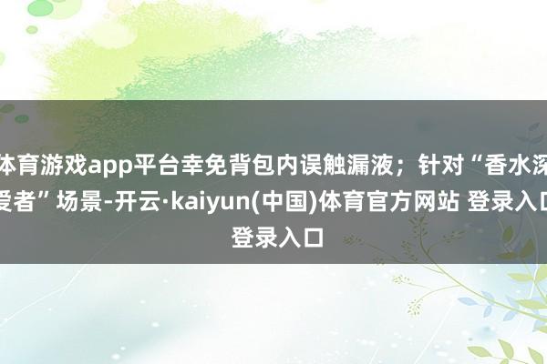 体育游戏app平台幸免背包内误触漏液；针对“香水深爱者”场景-开云·kaiyun(中国)体育官方网站 登录入口