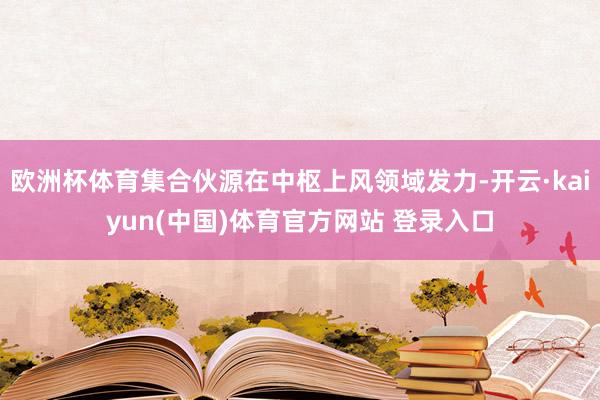 欧洲杯体育集合伙源在中枢上风领域发力-开云·kaiyun(中国)体育官方网站 登录入口