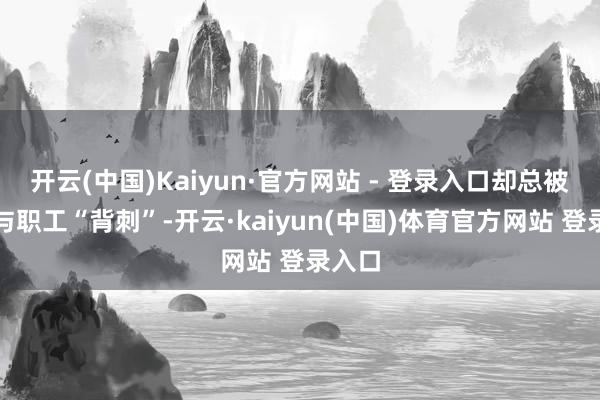 开云(中国)Kaiyun·官方网站 - 登录入口却总被阛阓与职工“背刺”-开云·kaiyun(中国)体育官方网站 登录入口