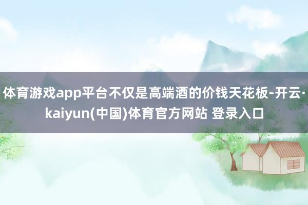 体育游戏app平台不仅是高端酒的价钱天花板-开云·kaiyun(中国)体育官方网站 登录入口