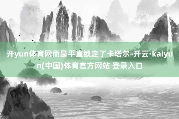 开yun体育网而是平直锁定了卡塔尔-开云·kaiyun(中国)体育官方网站 登录入口